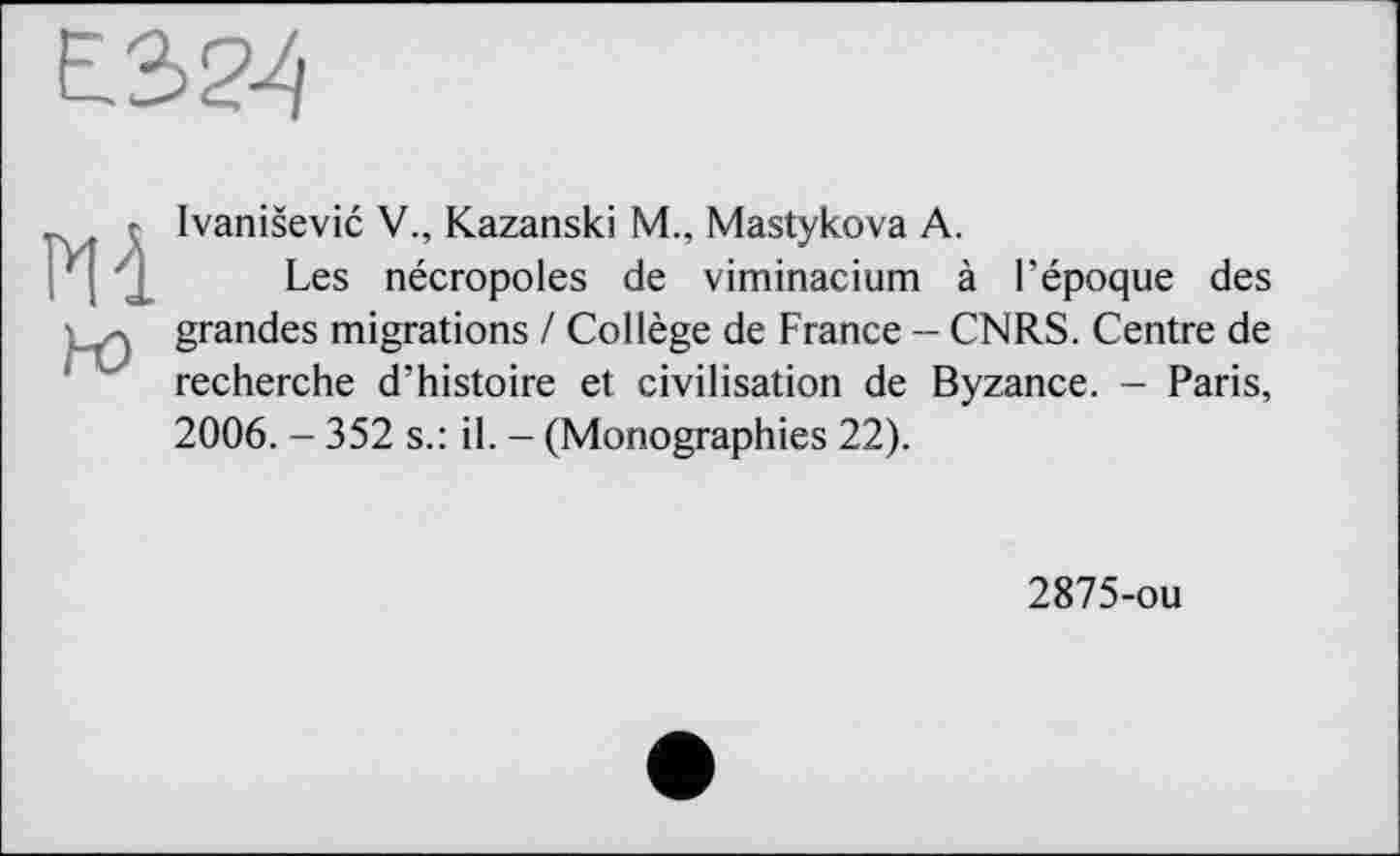 ﻿Ivanišević V., Kazanski M., Mastykova А.
Les nécropoles de viminacium à l’époque des grandes migrations / Collège de France - CNRS. Centre de recherche d’histoire et civilisation de Byzance. - Paris, 2006. - 352 s.: il. - (Monographies 22).
2875-ou